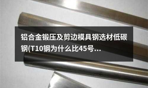 铝合金锻压及剪边模具钢选材低碳钢(T10钢为什么比45号钢硬度大?它们的含碳量分别是多少?)