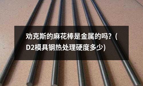 劝克斯的麻花棒是金属的吗?(D2模具钢热处理硬度多少)