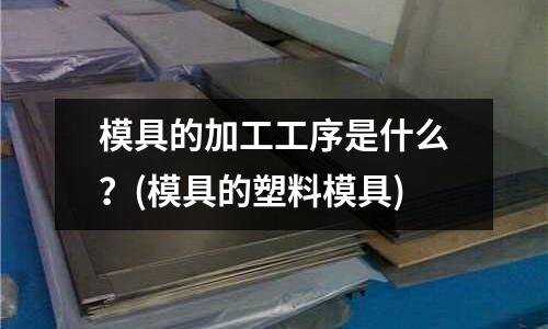 模具的加工工序是什么?(模具的塑料模具)