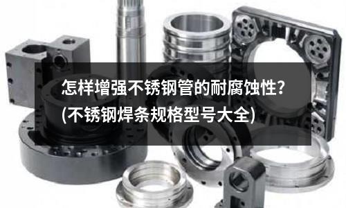 怎样增强不锈钢管的耐腐蚀性?(不锈钢焊条规格型号大全)