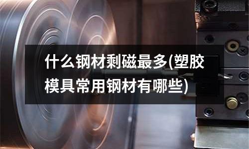 什么钢材剩磁最多(塑胶模具常用钢材有哪些)