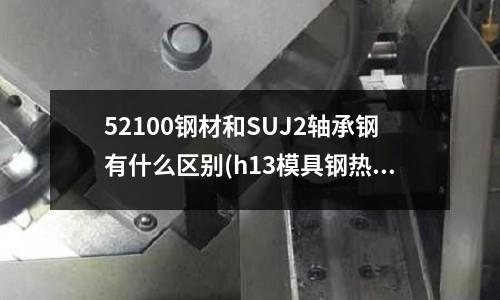 52100钢材和SUJ2轴承钢有什么区别(h13模具钢热处理工艺)