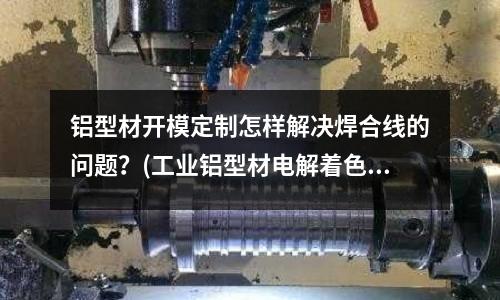 铝型材开模定制怎样解决焊合线的问题?(工业铝型材电解着色出现色差的主要原因是什么?)
