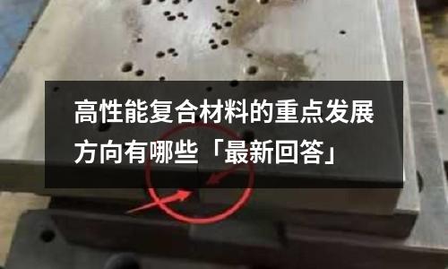 高性能复合材料的重点发展方向有哪些「最新回答」