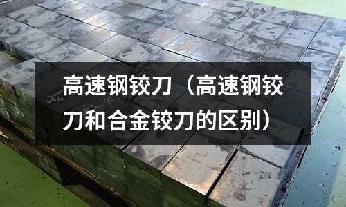 高速钢铰刀(高速钢铰刀和合金铰刀的区别)