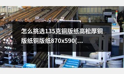 怎么挑选135克铜版纸高松厚铜版纸铜版纸870x590(铝合金压铸和锌合金压铸哪个成本更低呢?)
