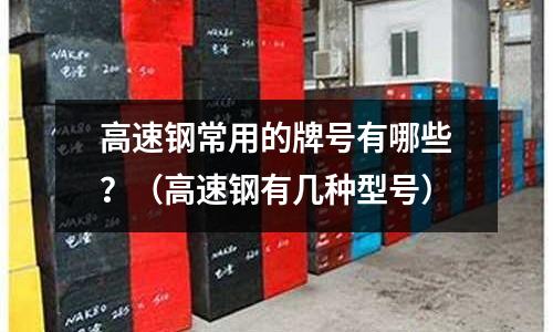 高速钢常用的牌号有哪些?(高速钢有几种型号)