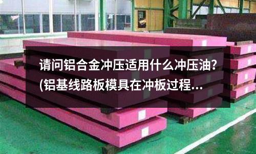 请问铝合金冲压适用什么冲压油?(铝基线路板模具在冲板过程中,掉绿油丝,什么原因?)