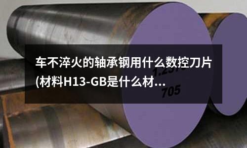 车不淬火的轴承钢用什么数控刀片(材料H13-GB是什么材质和哪种材质相仿)