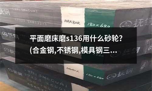 平面磨床磨s136用什么砂轮?(合金钢,不锈钢,模具钢三者是什么关系)