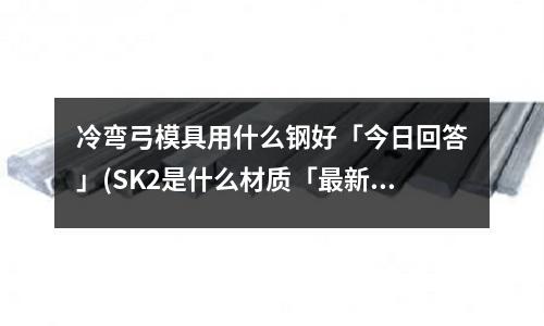 冷弯弓模具用什么钢好「今日回答」(SK2是什么材质「最新回答」)