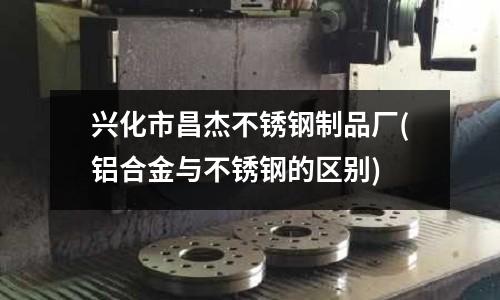兴化市昌杰不锈钢制品厂(铝合金与不锈钢的区别)