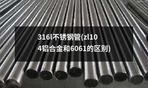 316l不锈钢管(zl104铝合金和6061的区别)