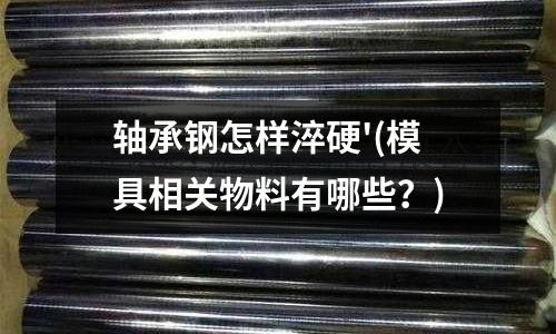 轴承钢怎样淬硬'(模具相关物料有哪些?)