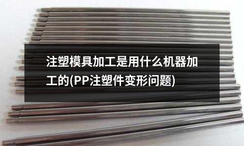 注塑模具加工是用什么机器加工的(PP注塑件变形问题)