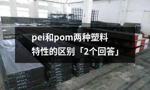 pei和pom两种塑料特性的区别「2个回答」