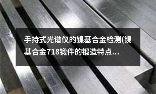 手持式光谱仪的镍基合金检测(镍基合金718锻件的锻造特点)