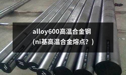 alloy600高温合金钢(ni基高温合金熔点?)