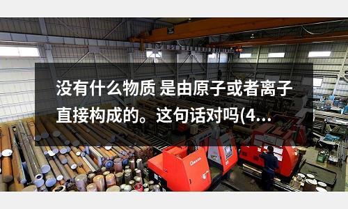 没有什么物质 是由原子或者离子直接构成的。这句话对吗(410钢材和404钢材、403钢材有何区别?)