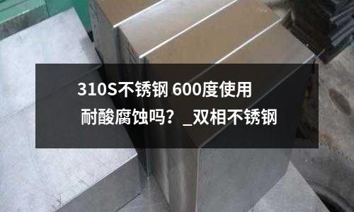 310S不锈钢 600度使用 耐酸腐蚀吗?_双相不锈钢