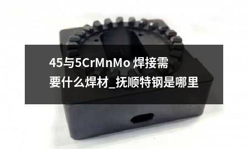 45与5CrMnMo 焊接需要什么焊材_抚顺特钢是哪里