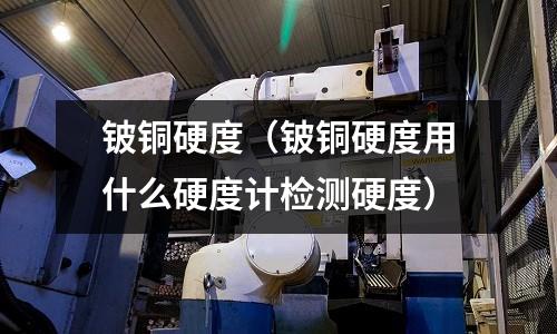 铍铜硬度(铍铜硬度用什么硬度计检测硬度)