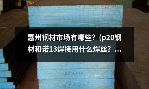 惠州钢材市场有哪些?(p20钢材和诺13焊接用什么焊丝?)