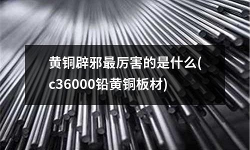 黄铜辟邪最厉害的是什么(c36000铅黄铜板材)