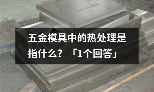 五金模具中的热处理是指什么?「1个回答」