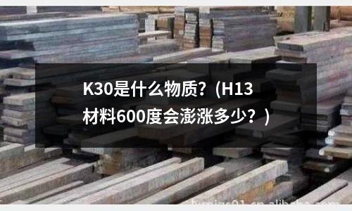 K30是什么物质?(H13材料600度会澎涨多少?)