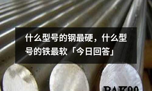 什么型号的钢最硬,什么型号的铁最软「今日回答」