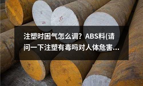 注塑时困气怎么调?ABS料(请问一下注塑有毒吗对人体危害大吗)