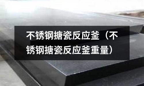 不锈钢搪瓷反应釜(不锈钢搪瓷反应釜重量)