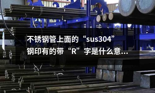 不锈钢管上面的“sus304”钢印有的带“R”字是什么意思(不锈钢304盐雾试验标准能过多少小时?)