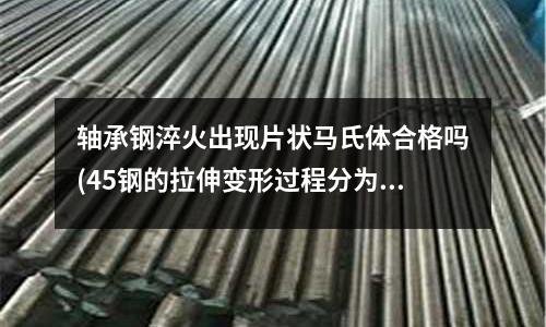 轴承钢淬火出现片状马氏体合格吗(45钢的拉伸变形过程分为哪几个阶段及其相应的特征和机理)