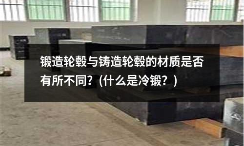 锻造轮毂与铸造轮毂的材质是否有所不同?(什么是冷锻?)