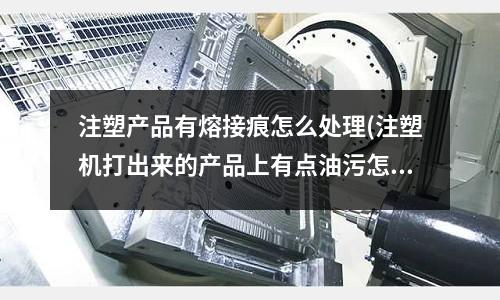 注塑产品有熔接痕怎么处理(注塑机打出来的产品上有点油污怎么解决)