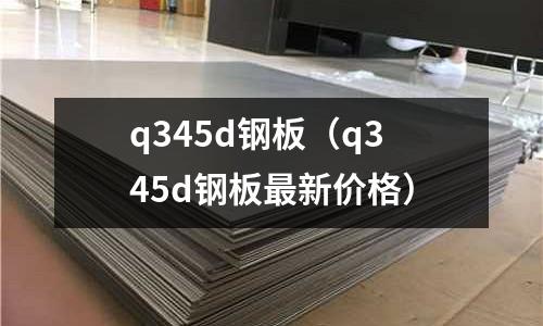 q345d钢板(q345d钢板最新价格)