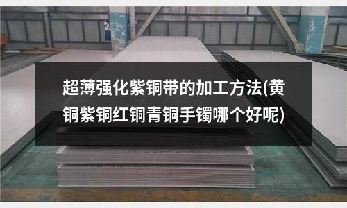 超薄强化紫铜带的加工方法(黄铜紫铜红铜青铜手镯哪个好呢)