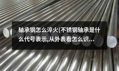 轴承钢怎么淬火(不锈钢轴承是什么代号表示,从外表看怎么识别是不锈钢的材料?)
