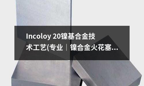 Incoloy 20镍基合金技术工艺(专业|镍合金火花塞-点火力篇)