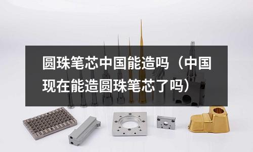圆珠笔芯中国能造吗(中国现在能造圆珠笔芯了吗)