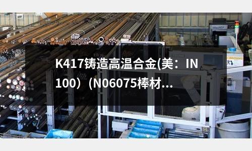 K417铸造高温合金(美:IN100)(N06075棒材,高温合金)