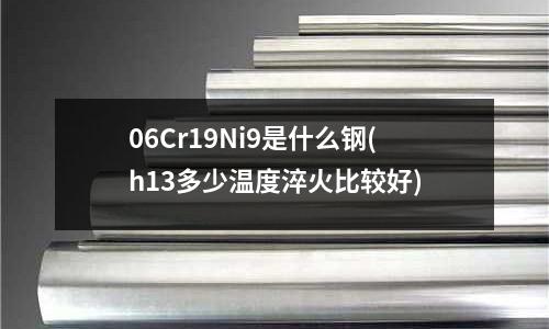 06Cr19Ni9是什么钢(h13多少温度淬火比较好)