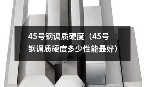 45号钢调质硬度(45号钢调质硬度多少性能最好)