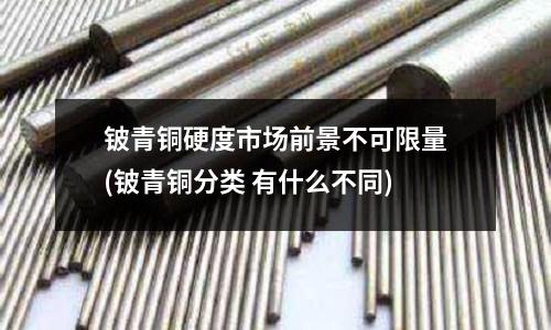 铍青铜硬度市场前景不可限量(铍青铜分类 有什么不同)