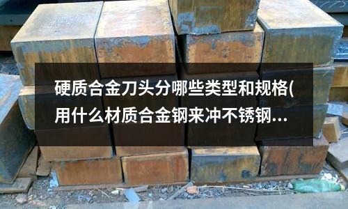 硬质合金刀头分哪些类型和规格(用什么材质合金钢来冲不锈钢)