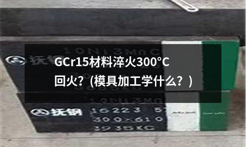 GCr15材料淬火300°C回火?(模具加工学什么?)