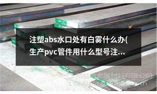 注塑abs水口处有白雾什么办(生产pvc管件用什么型号注塑机好?)