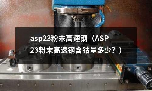 asp23粉末高速钢(ASP23粉末高速钢含钴量多少?)